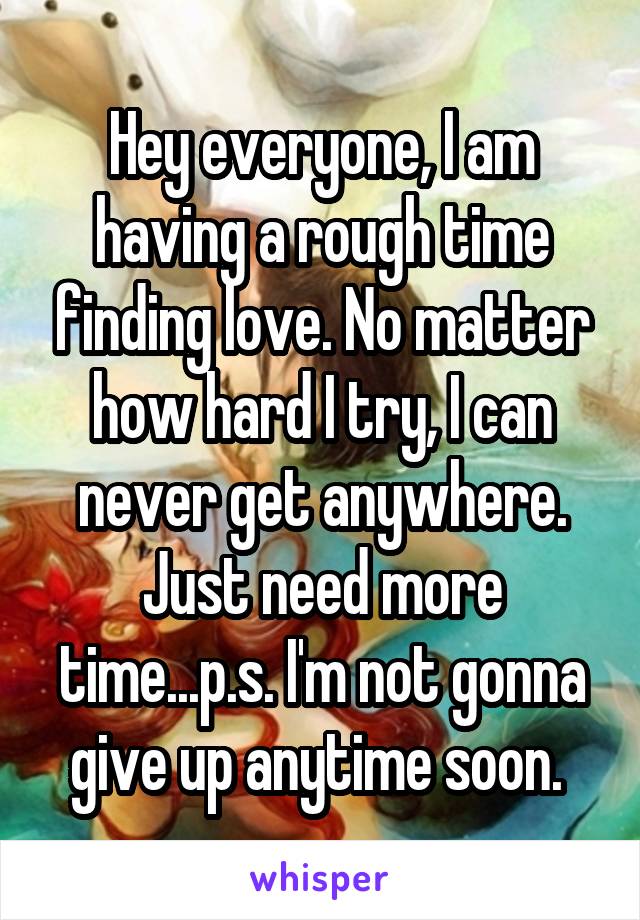 Hey everyone, I am having a rough time finding love. No matter how hard I try, I can never get anywhere. Just need more time...p.s. I'm not gonna give up anytime soon. 