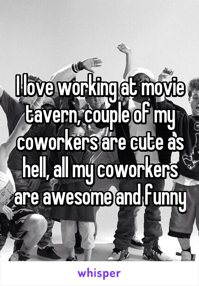 I love working at movie tavern, couple of my coworkers are cute as hell, all my coworkers are awesome and funny