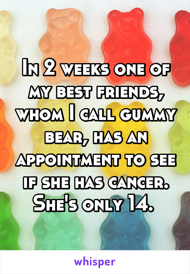 In 2 weeks one of my best friends, whom I call gummy bear, has an appointment to see if she has cancer. She's only 14. 