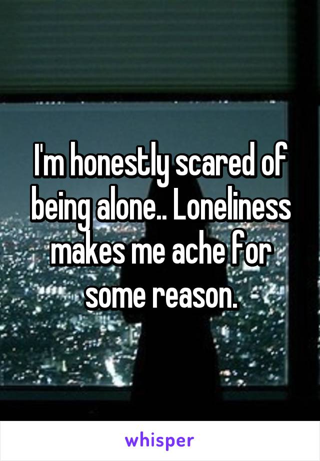 I'm honestly scared of being alone.. Loneliness makes me ache for some reason.