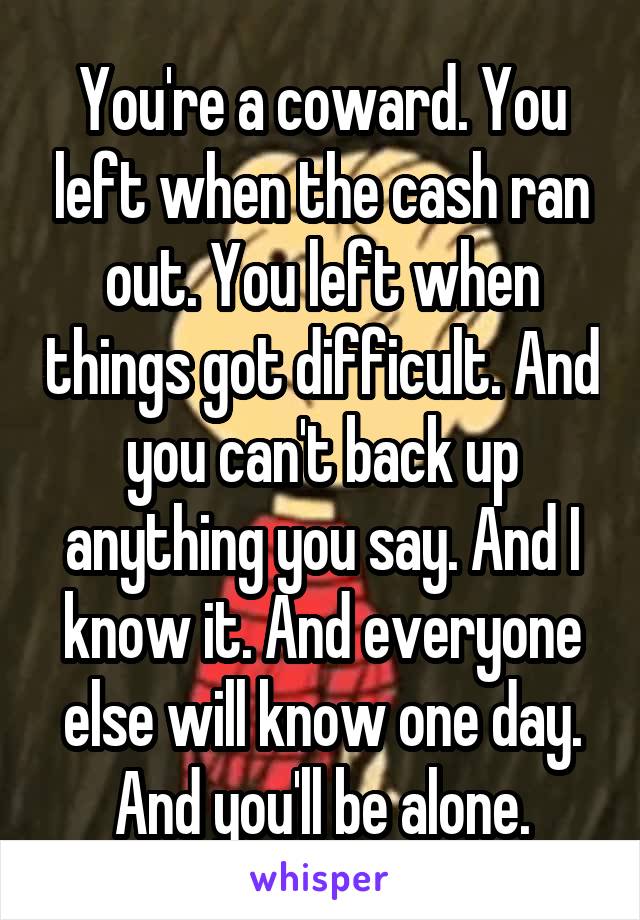 You're a coward. You left when the cash ran out. You left when things got difficult. And you can't back up anything you say. And I know it. And everyone else will know one day. And you'll be alone.