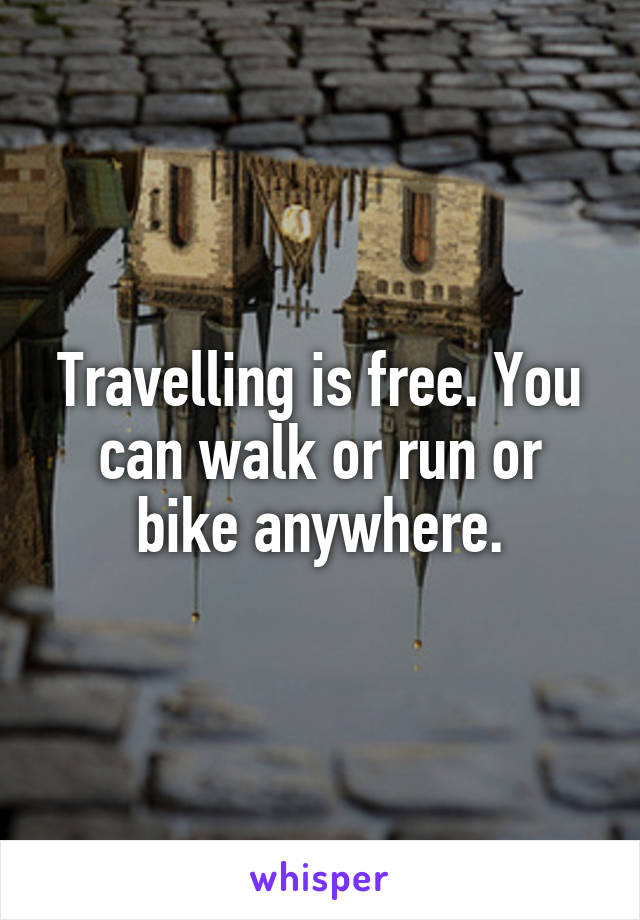 Travelling is free. You can walk or run or bike anywhere.