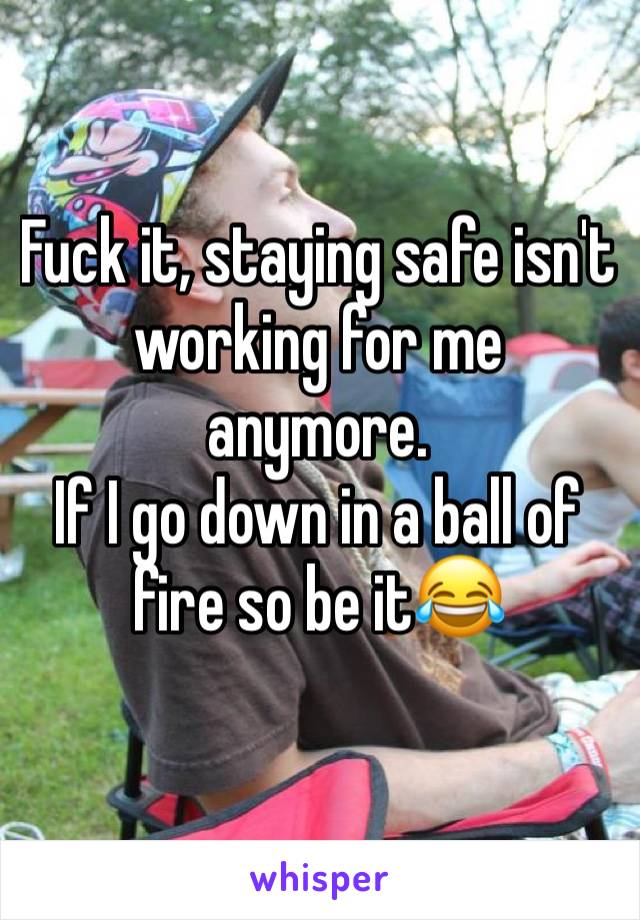 Fuck it, staying safe isn't working for me anymore.
If I go down in a ball of fire so be it😂