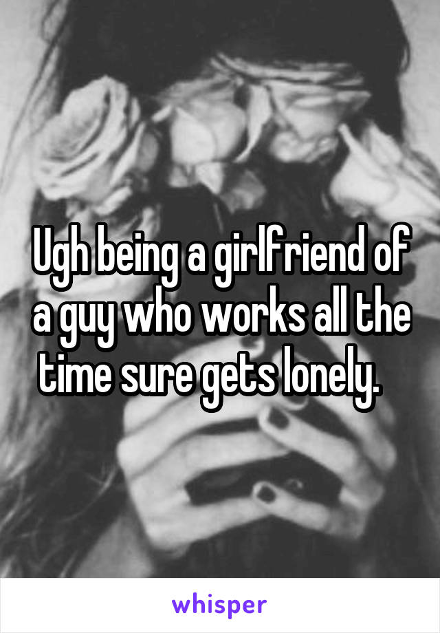 Ugh being a girlfriend of a guy who works all the time sure gets lonely.   