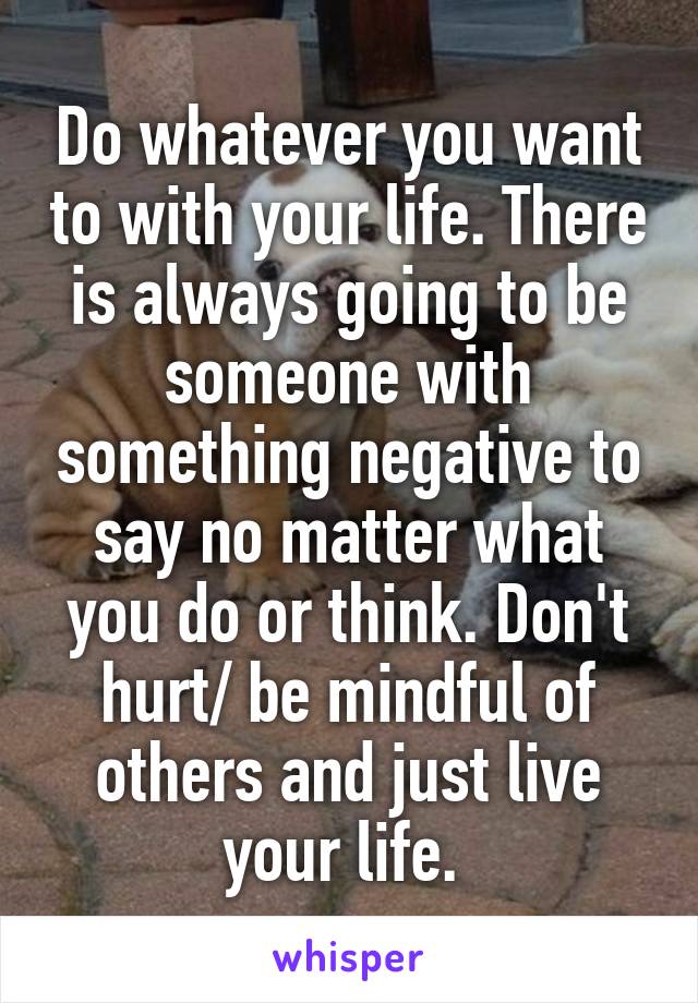 Do whatever you want to with your life. There is always going to be someone with something negative to say no matter what you do or think. Don't hurt/ be mindful of others and just live your life. 