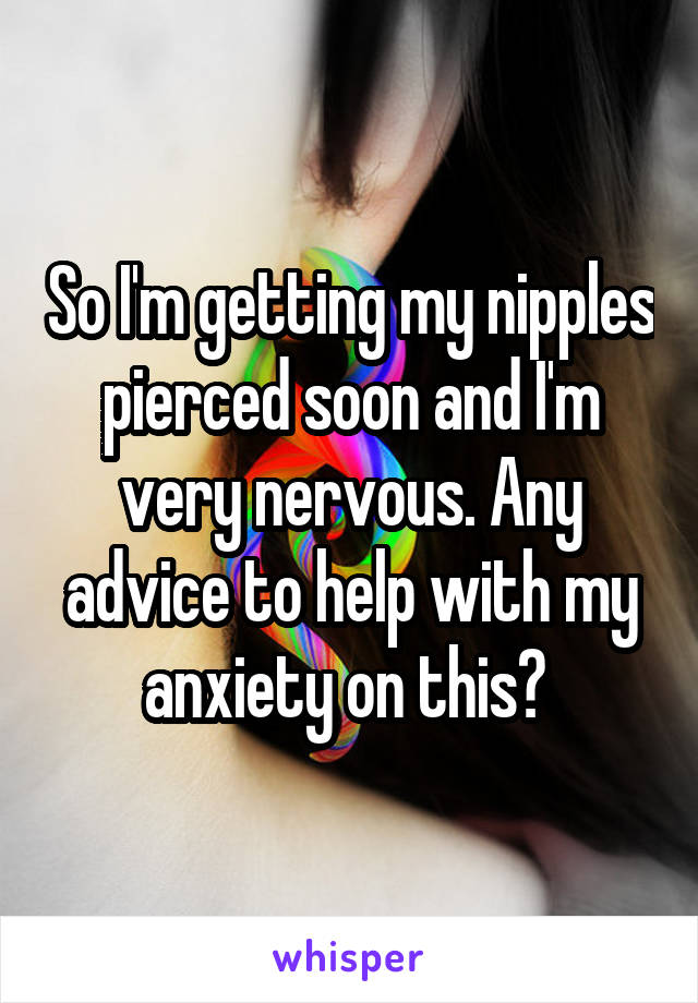 So I'm getting my nipples pierced soon and I'm very nervous. Any advice to help with my anxiety on this? 