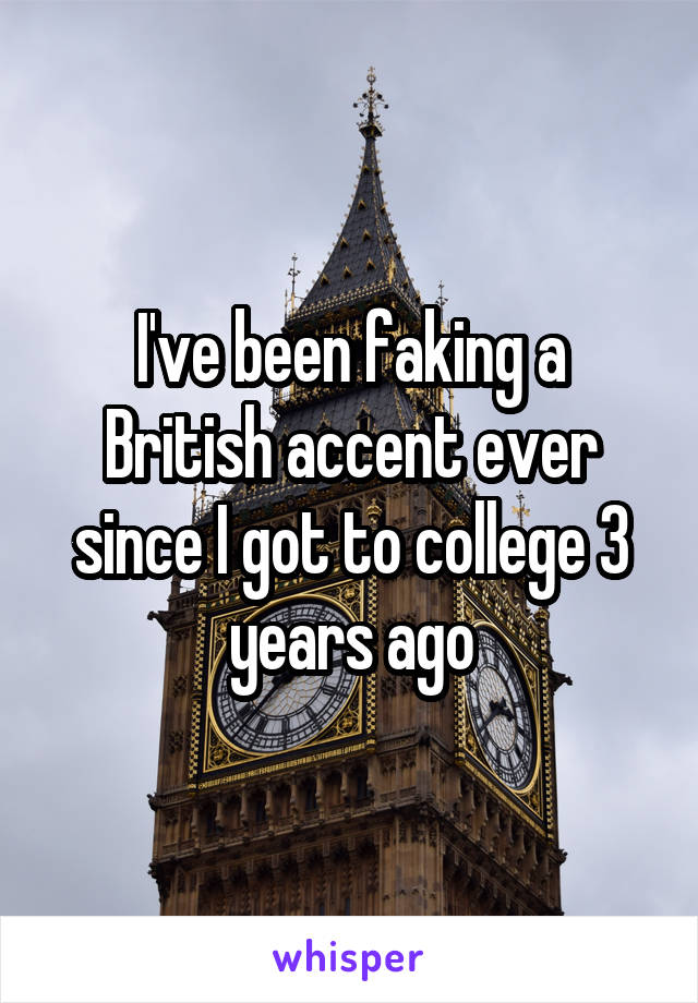 I've been faking a British accent ever since I got to college 3 years ago