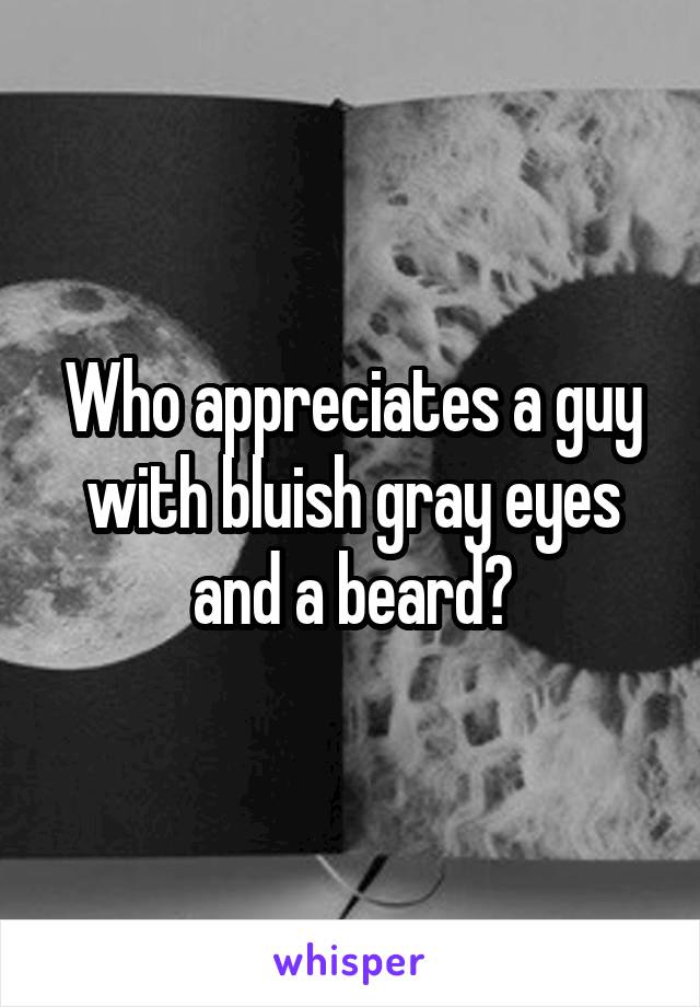 Who appreciates a guy with bluish gray eyes and a beard?