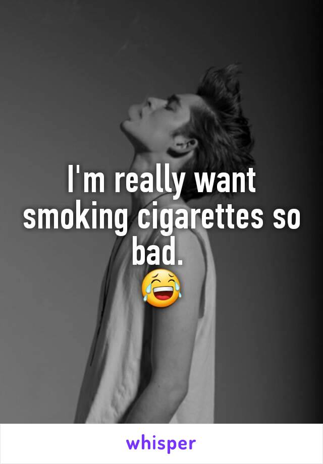 I'm really want smoking cigarettes so bad. 
😂