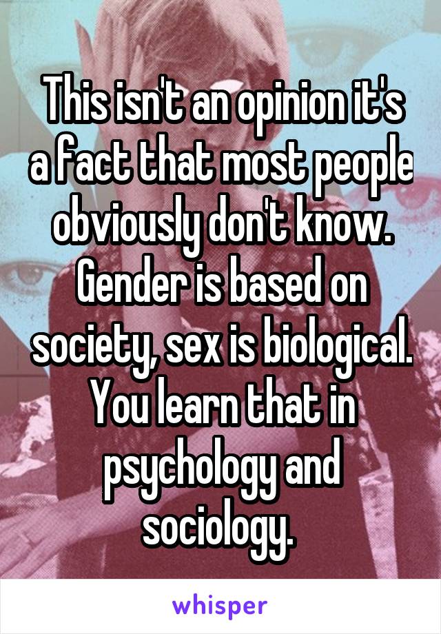 This isn't an opinion it's a fact that most people obviously don't know. Gender is based on society, sex is biological. You learn that in psychology and sociology. 