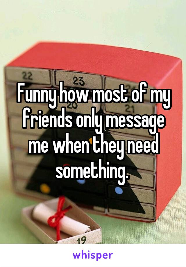 Funny how most of my friends only message me when they need something. 