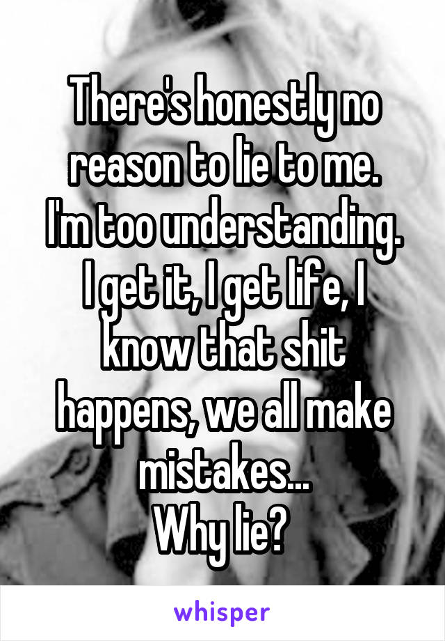 There's honestly no reason to lie to me.
I'm too understanding.
I get it, I get life, I know that shit happens, we all make mistakes...
Why lie? 