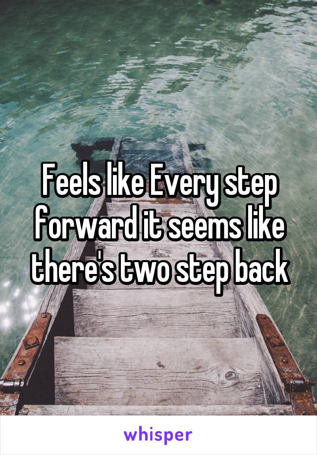 Feels like Every step forward it seems like there's two step back