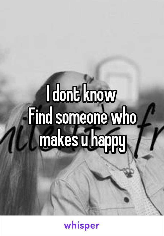 I dont know 
Find someone who makes u happy