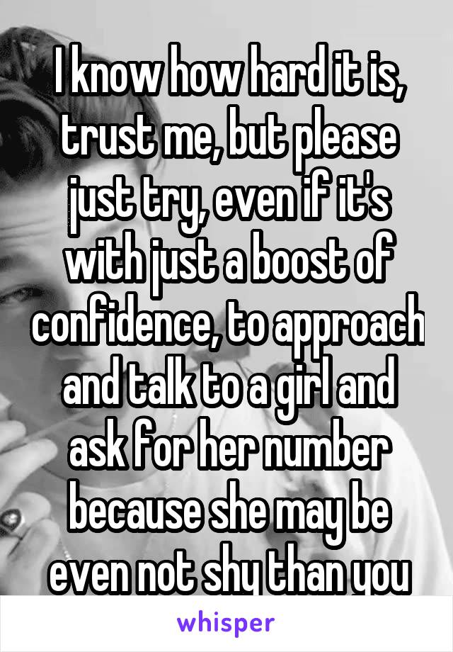 I know how hard it is, trust me, but please just try, even if it's with just a boost of confidence, to approach and talk to a girl and ask for her number because she may be even not shy than you