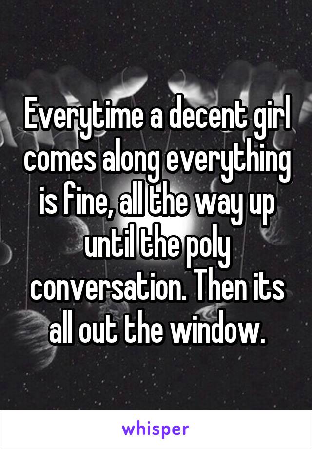 Everytime a decent girl comes along everything is fine, all the way up until the poly conversation. Then its all out the window.