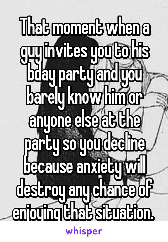 That moment when a guy invites you to his bday party and you barely know him or anyone else at the party so you decline because anxiety will destroy any chance of enjoying that situation. 