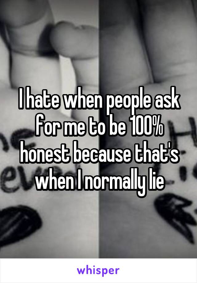 I hate when people ask for me to be 100% honest because that's when I normally lie