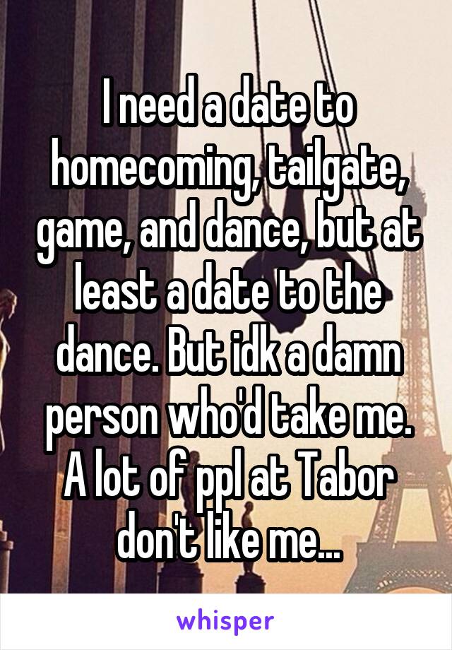 I need a date to homecoming, tailgate, game, and dance, but at least a date to the dance. But idk a damn person who'd take me. A lot of ppl at Tabor don't like me...