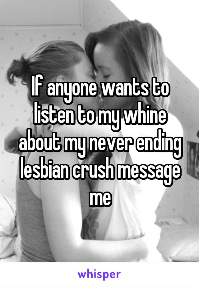 If anyone wants to listen to my whine about my never ending lesbian crush message me