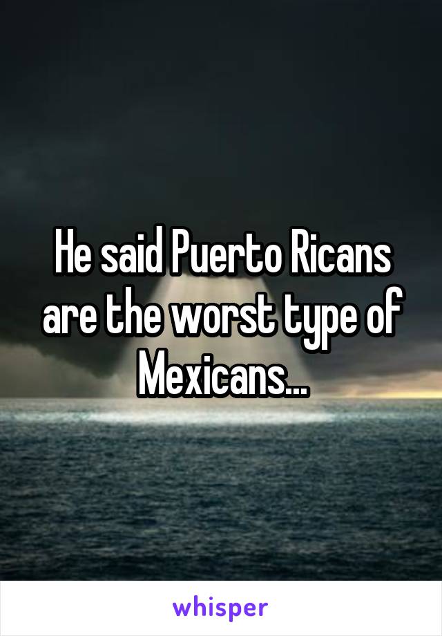 He said Puerto Ricans are the worst type of Mexicans...