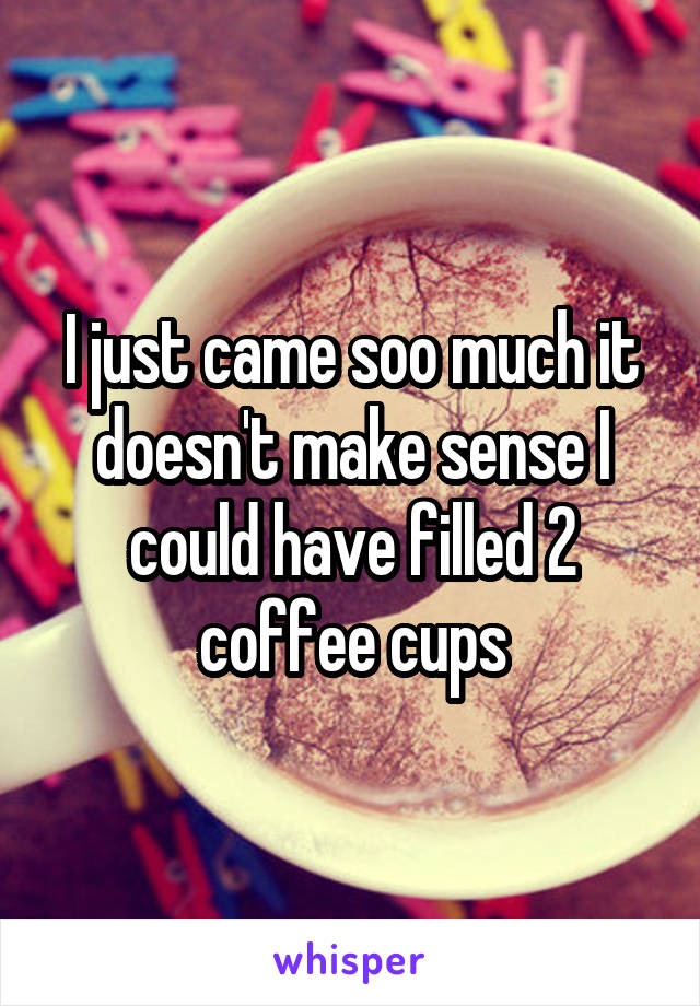 I just came soo much it doesn't make sense I could have filled 2 coffee cups