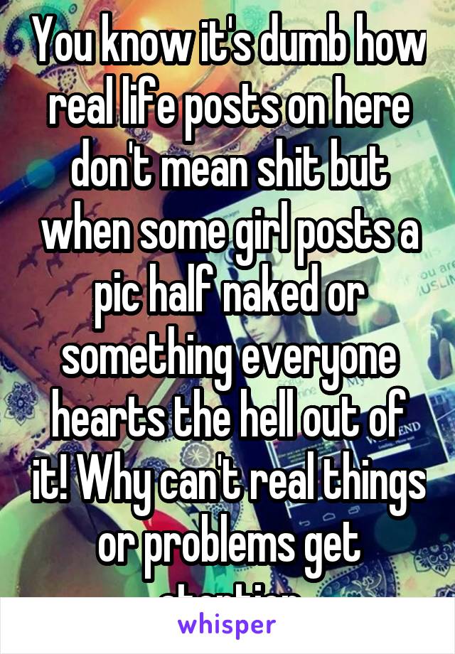 You know it's dumb how real life posts on here don't mean shit but when some girl posts a pic half naked or something everyone hearts the hell out of it! Why can't real things or problems get atention