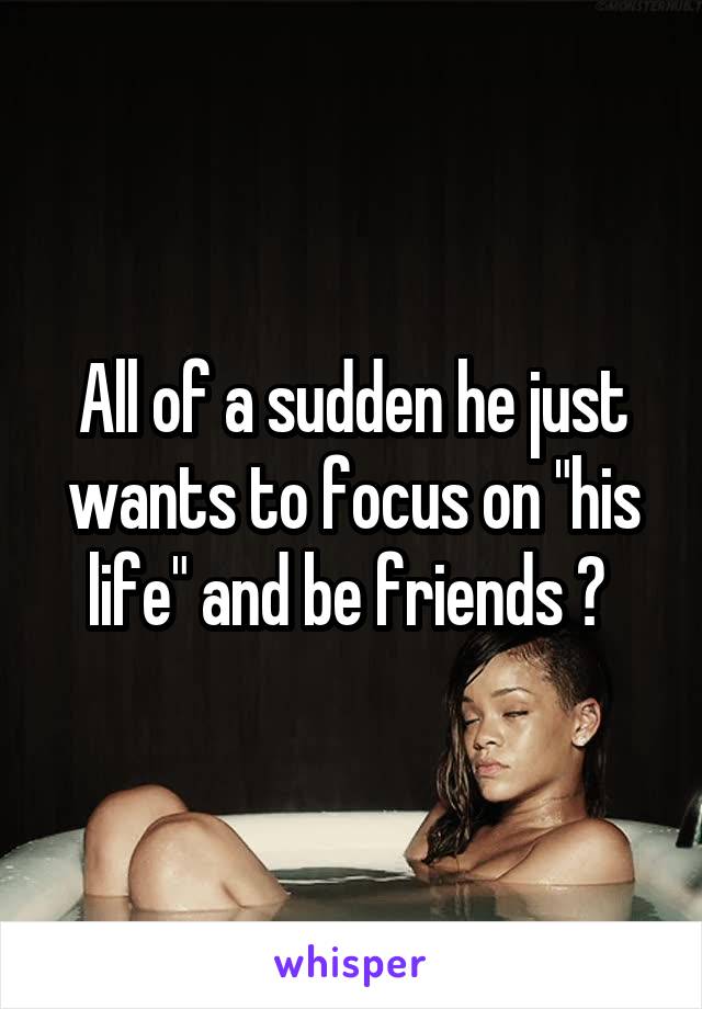 All of a sudden he just wants to focus on "his life" and be friends ? 