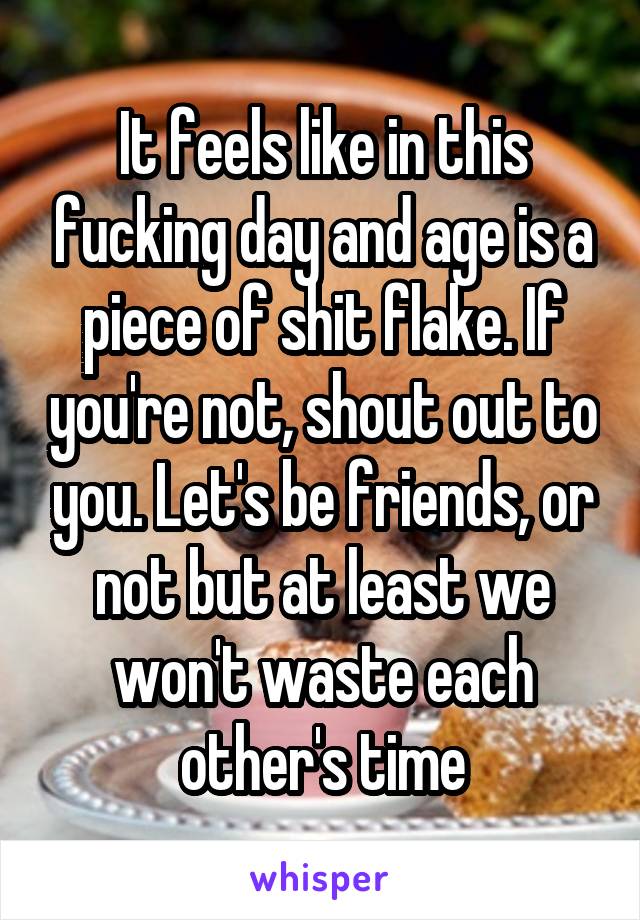 It feels like in this fucking day and age is a piece of shit flake. If you're not, shout out to you. Let's be friends, or not but at least we won't waste each other's time