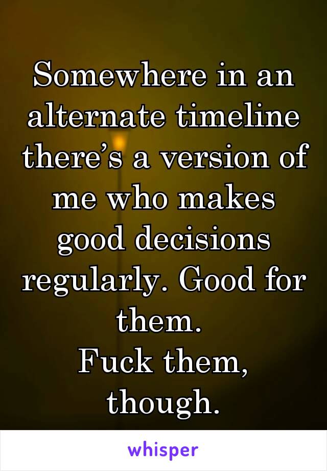 Somewhere in an alternate timeline there’s a version of me who makes good decisions regularly. Good for them. 
Fuck them, though.