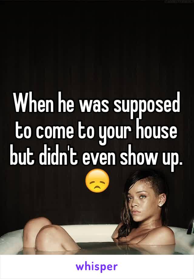 When he was supposed to come to your house but didn't even show up. 😞