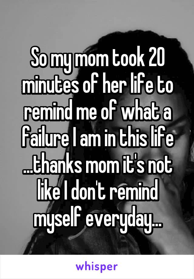 So my mom took 20 minutes of her life to remind me of what a failure I am in this life ...thanks mom it's not like I don't remind myself everyday...