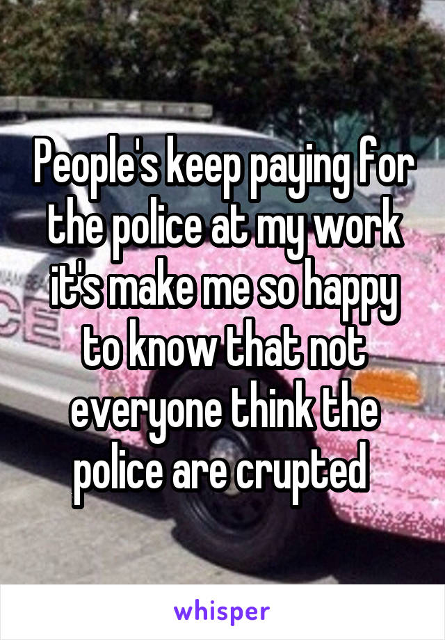 People's keep paying for the police at my work it's make me so happy to know that not everyone think the police are crupted 