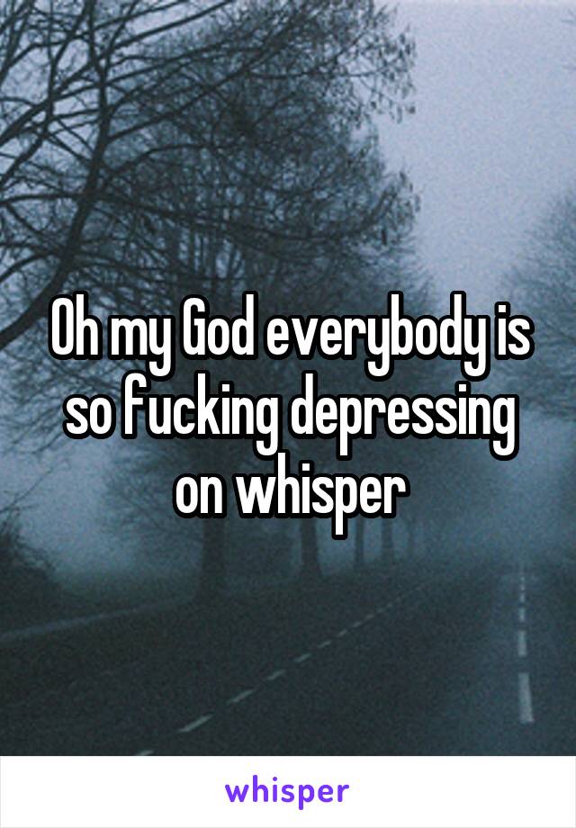 Oh my God everybody is so fucking depressing on whisper