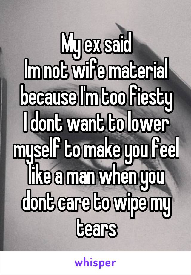 My ex said
Im not wife material because I'm too fiesty
I dont want to lower myself to make you feel like a man when you dont care to wipe my tears