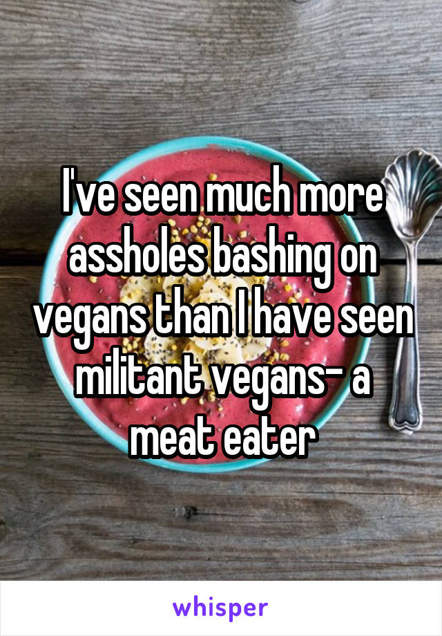 I've seen much more assholes bashing on vegans than I have seen militant vegans- a meat eater