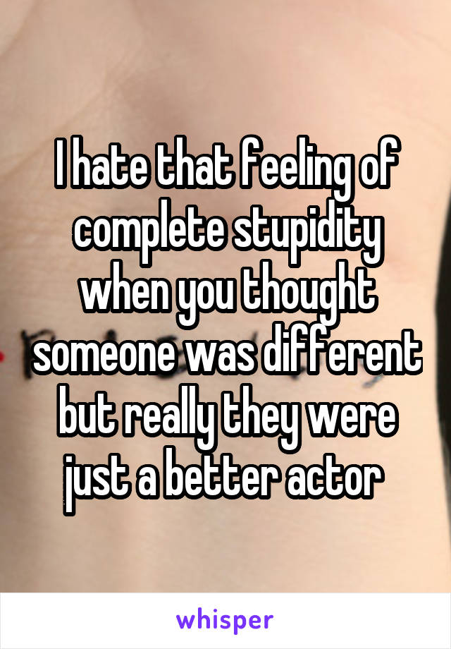 I hate that feeling of complete stupidity when you thought someone was different but really they were just a better actor 