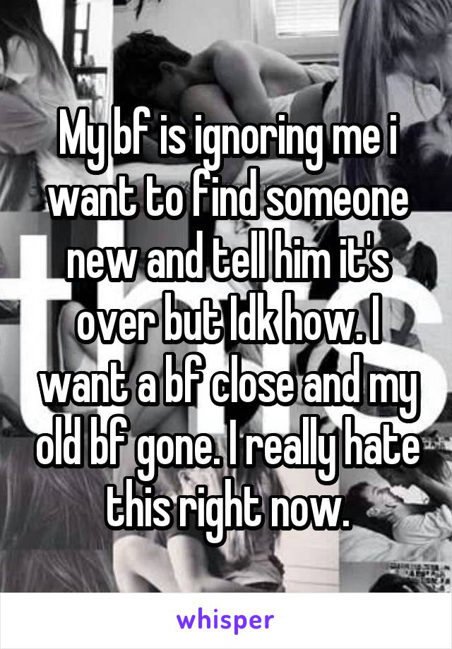 My bf is ignoring me i want to find someone new and tell him it's over but Idk how. I want a bf close and my old bf gone. I really hate this right now.