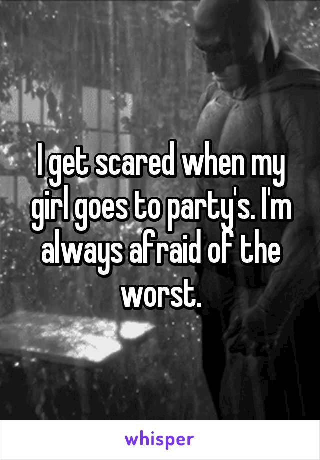 I get scared when my girl goes to party's. I'm always afraid of the worst.