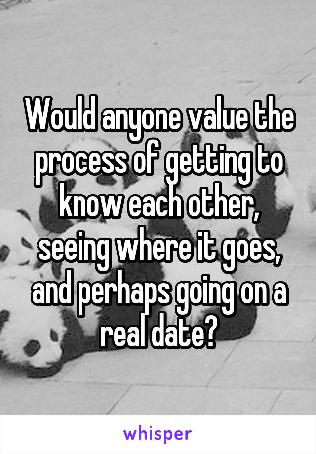 Would anyone value the process of getting to know each other, seeing where it goes, and perhaps going on a real date?