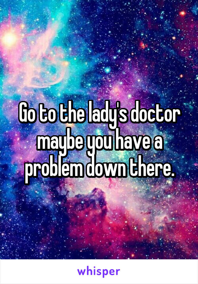 Go to the lady's doctor maybe you have a problem down there.