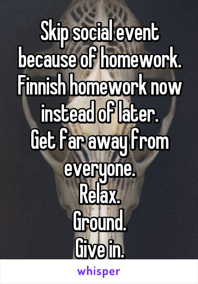 Skip social event because of homework.
Finnish homework now instead of later.
Get far away from everyone.
Relax.
Ground.
Give in.