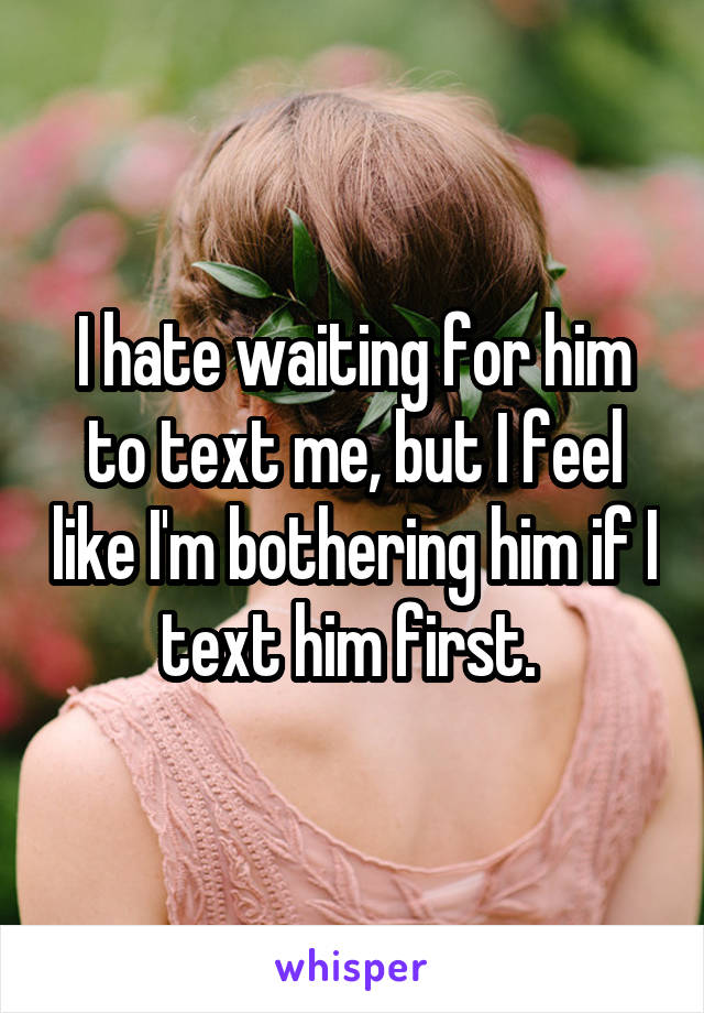 I hate waiting for him to text me, but I feel like I'm bothering him if I text him first. 