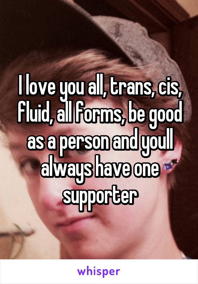 I love you all, trans, cis, fluid, all forms, be good as a person and youll always have one supporter