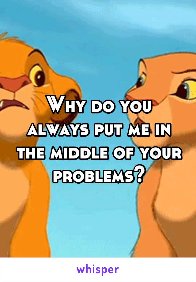 Why do you always put me in the middle of your problems?