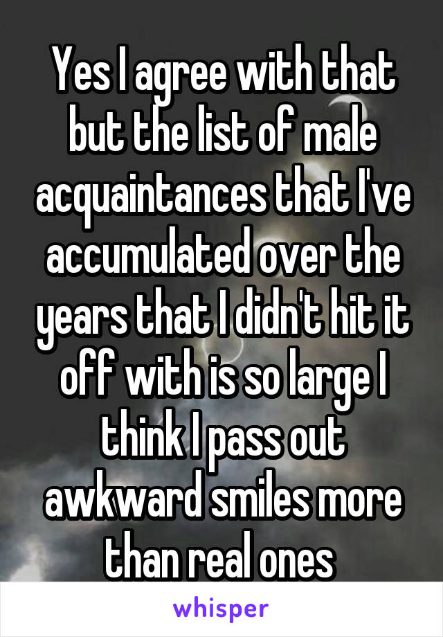 Yes I agree with that but the list of male acquaintances that I've accumulated over the years that I didn't hit it off with is so large I think I pass out awkward smiles more than real ones 