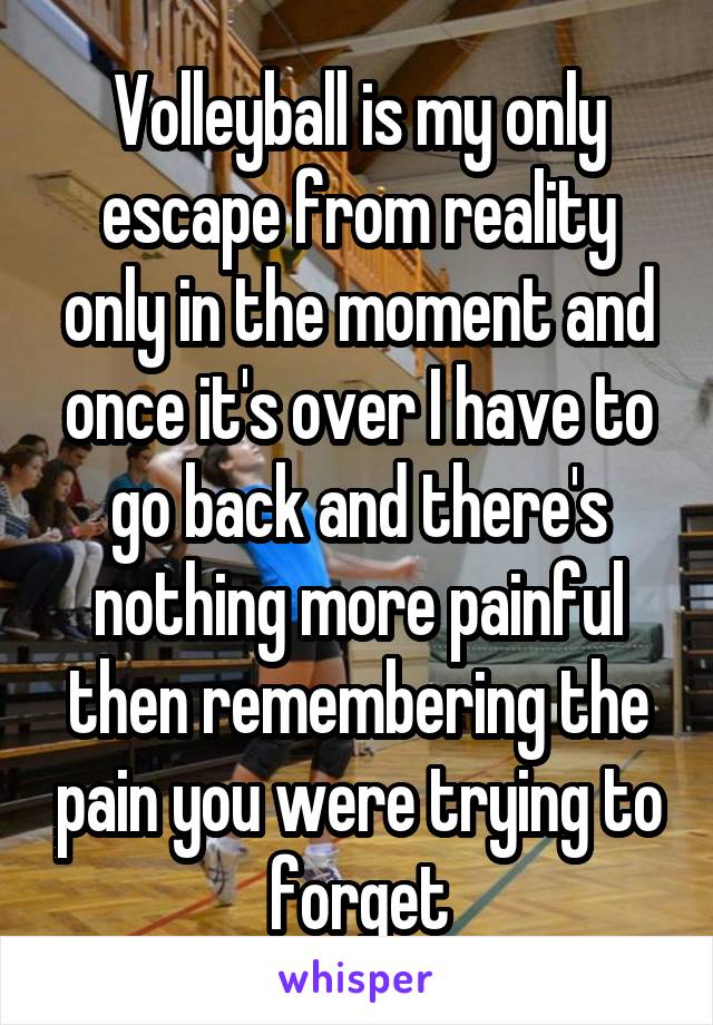 Volleyball is my only escape from reality only in the moment and once it's over I have to go back and there's nothing more painful then remembering the pain you were trying to forget