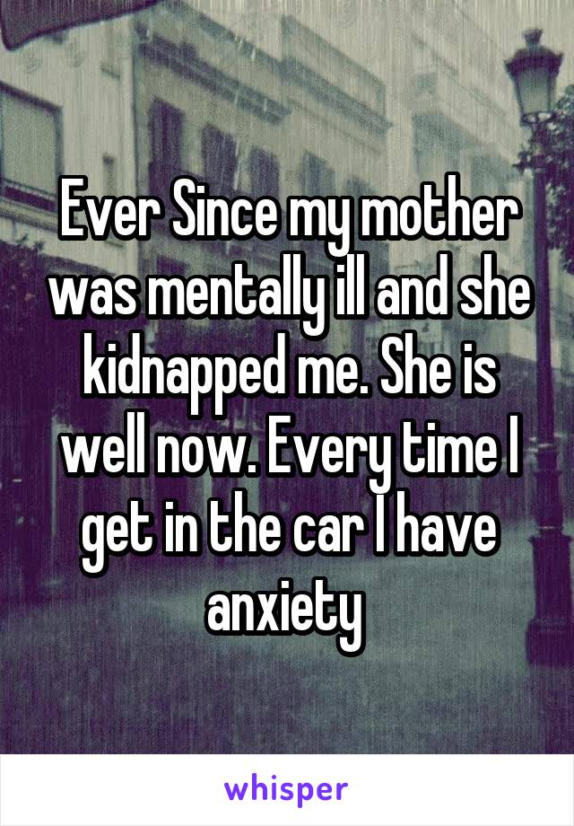 Ever Since my mother was mentally ill and she kidnapped me. She is well now. Every time I get in the car I have anxiety 