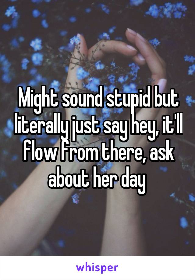 Might sound stupid but literally just say hey, it'll flow from there, ask about her day 