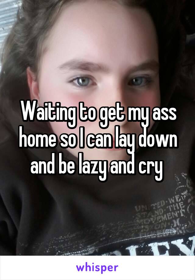 Waiting to get my ass home so I can lay down and be lazy and cry 